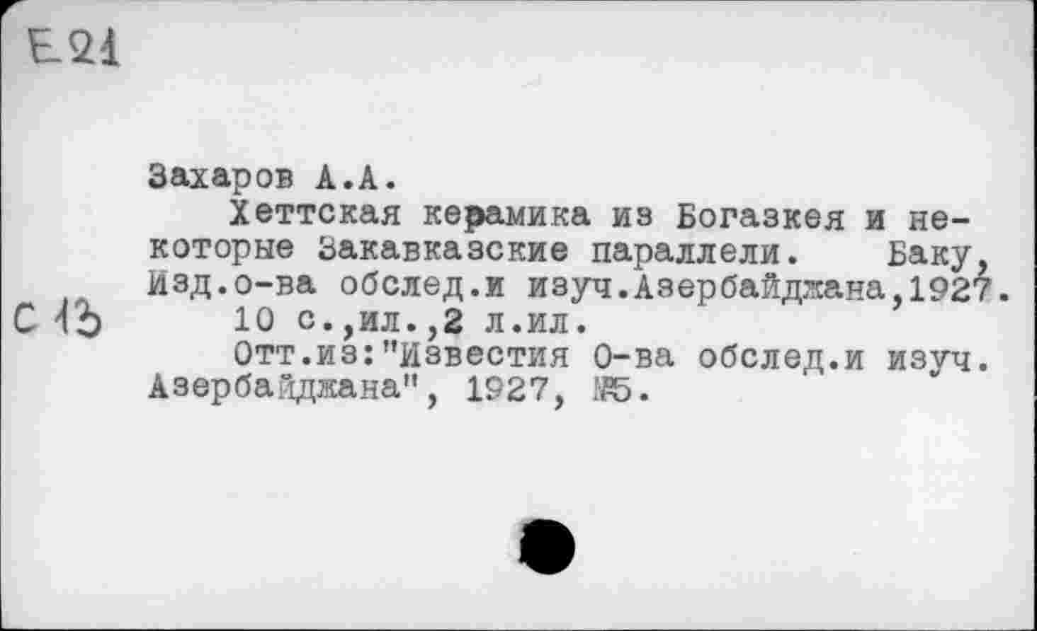 ﻿EQI
с >15
Захаров А.А.
Хеттская керамика из Богазкея и некоторые Закавказские параллели. Баку, Изд.о-ва обслед.и изуч.Азербайджана,1927.
10 с.,ил.,2 л.ил.
Отт.из:"известия О-ва обслед.и изуч. Азербайджана", 1927,